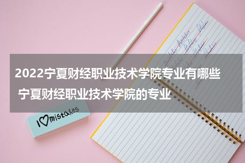 2022宁夏财经职业技术学院专业有哪些 宁夏财经职业技术学院的专业