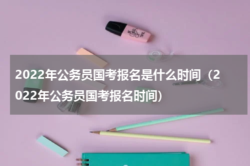 2022年公务员国考报名是什么时间（2022年公务员国考报名时间）