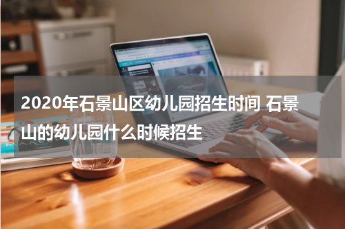 2020年石景山区幼儿园招生时间 石景山的幼儿园什么时候招生