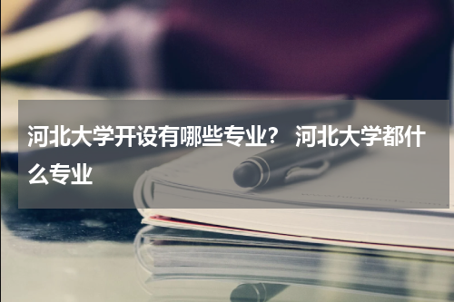 河北大学开设有哪些专业？ 河北大学都什么专业