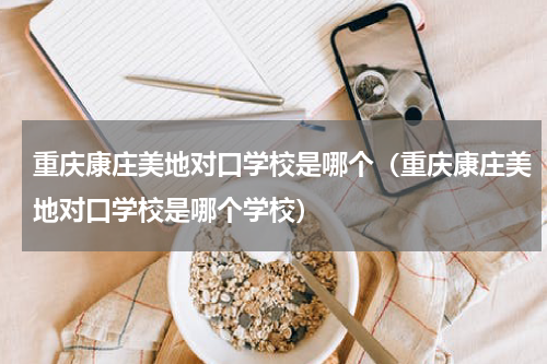 重庆康庄美地对口学校是哪个（重庆康庄美地对口学校是哪个学校）