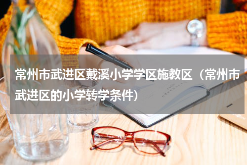 常州市武进区戴溪小学学区施教区（常州市武进区的小学转学条件）