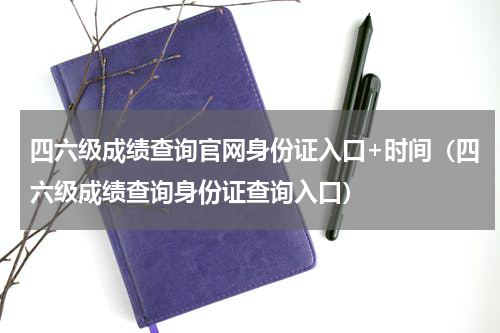 四六级成绩查询官网身份证入口+时间（四六级成绩查询身份证查询入口）
