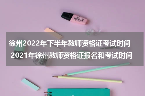 徐州2022年下半年教师资格证考试时间 2021年徐州教师资格证报名和考试时间