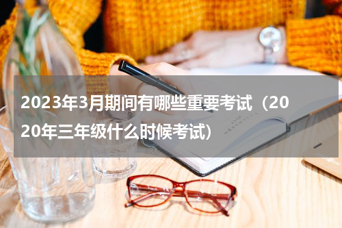 2023年3月期间有哪些重要考试（2020年三年级什么时候考试）