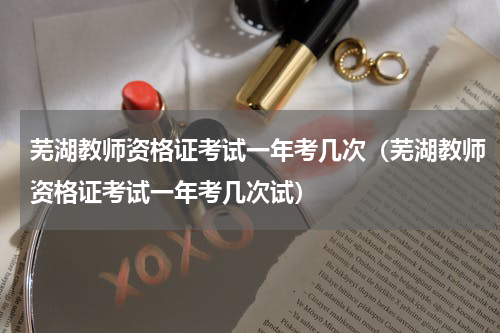 芜湖教师资格证考试一年考几次（芜湖教师资格证考试一年考几次试）
