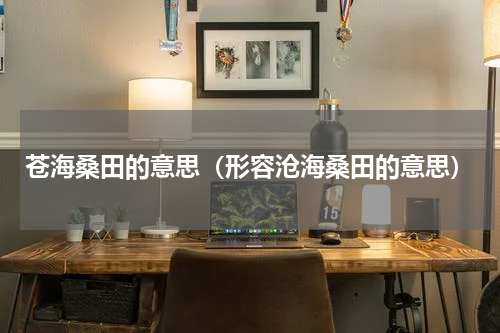 苍海桑田的意思（形容沧海桑田的意思）