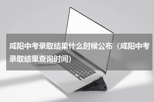咸阳中考录取结果什么时候公布（咸阳中考录取结果查询时间）