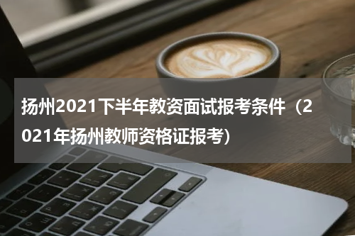 扬州2021下半年教资面试报考条件（2021年扬州教师资格证报考）