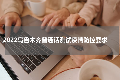 2022乌鲁木齐普通话测试疫情防控要求