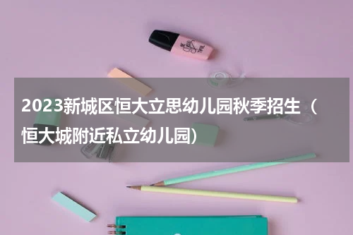 2023新城区恒大立思幼儿园秋季招生（恒大城附近私立幼儿园）