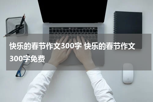 快乐的春节作文300字 快乐的春节作文300字免费