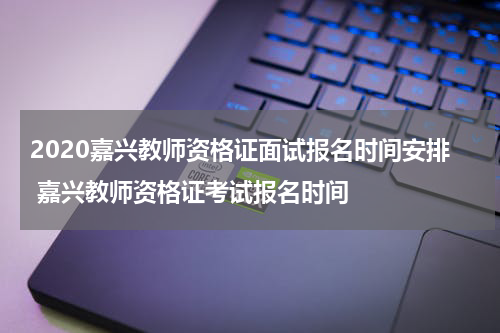 2020嘉兴教师资格证面试报名时间安排 嘉兴教师资格证考试报名时间