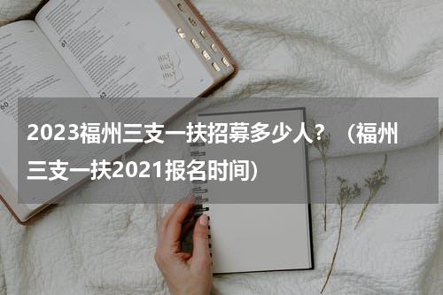 2023福州三支一扶招募多少人？（福州三支一扶2021报名时间）