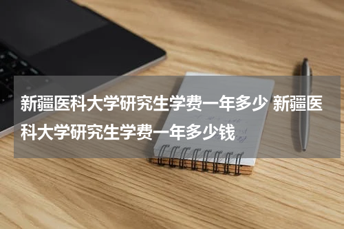 新疆医科大学研究生学费一年多少 新疆医科大学研究生学费一年多少钱