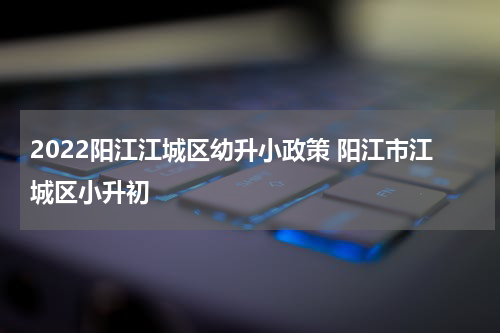 2022阳江江城区幼升小政策 阳江市江城区小升初