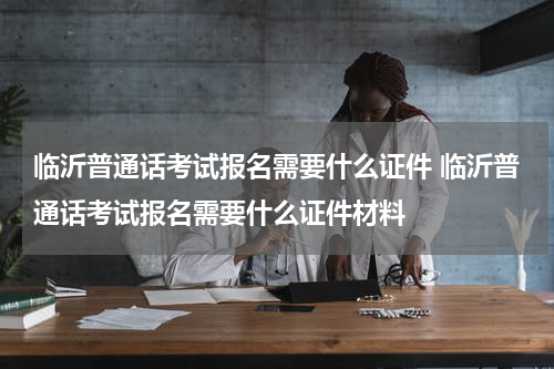 临沂普通话考试报名需要什么证件 临沂普通话考试报名需要什么证件材料