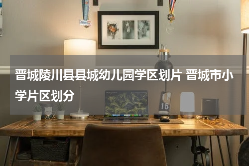 晋城陵川县县城幼儿园学区划片 晋城市小学片区划分