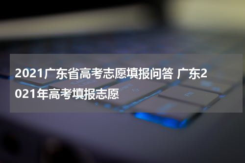 2021广东省高考志愿填报问答 广东2021年高考填报志愿