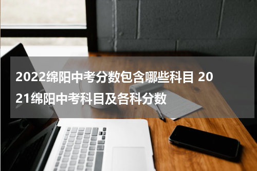 2022绵阳中考分数包含哪些科目 2021绵阳中考科目及各科分数