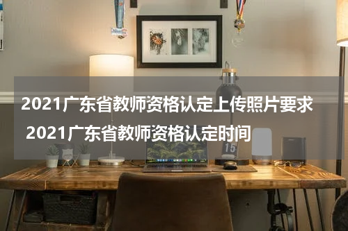 2021广东省教师资格认定上传照片要求 2021广东省教师资格认定时间