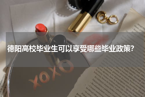 德阳高校毕业生可以享受哪些毕业政策？