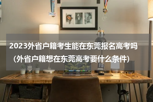 2023外省户籍考生能在东莞报名高考吗（外省户籍想在东莞高考要什么条件）