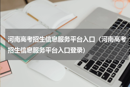 河南高考招生信息服务平台入口（河南高考招生信息服务平台入口登录）