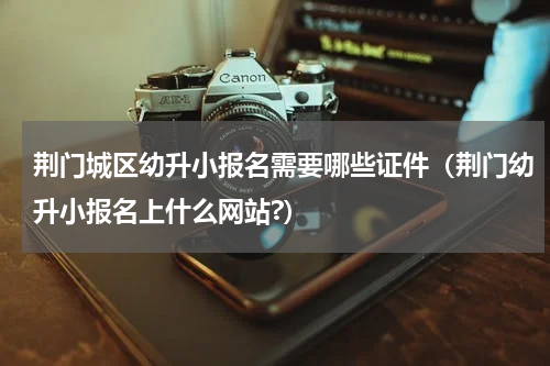 荆门城区幼升小报名需要哪些证件（荆门幼升小报名上什么网站?）