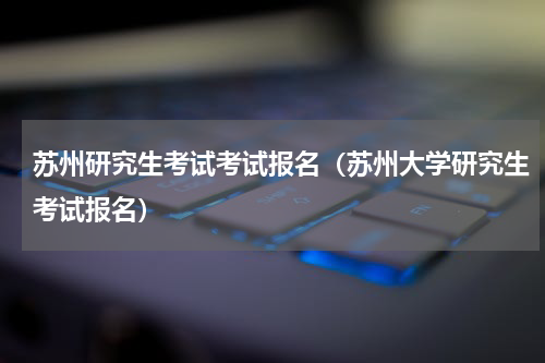 苏州研究生考试考试报名（苏州大学研究生考试报名）