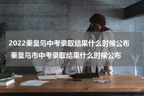 2022秦皇岛中考录取结果什么时候公布 秦皇岛市中考录取结果什么时候公布