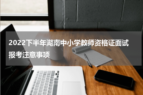 2022下半年湖南中小学教师资格证面试报考注意事项