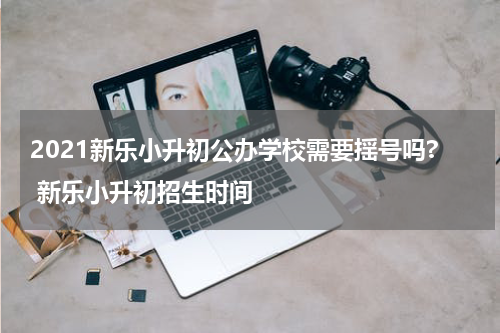 2021新乐小升初公办学校需要揺号吗? 新乐小升初招生时间