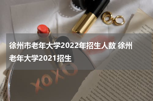 徐州市老年大学2022年招生人数 徐州老年大学2021招生