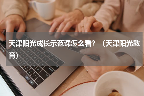 天津阳光成长示范课怎么看？（天津阳光教育）