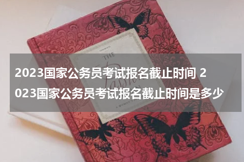 2023国家公务员考试报名截止时间 2023国家公务员考试报名截止时间是多少