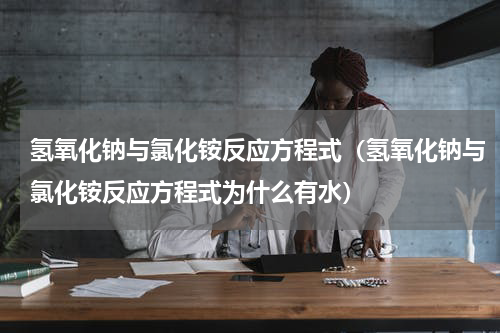 氢氧化钠与氯化铵反应方程式（氢氧化钠与氯化铵反应方程式为什么有水）