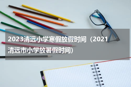 2023清远小学寒假放假时间（2021清远市小学放暑假时间）