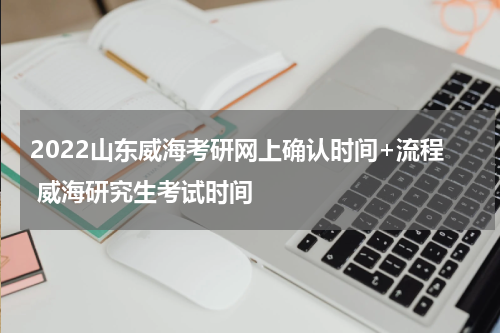 2022山东威海考研网上确认时间+流程 威海研究生考试时间