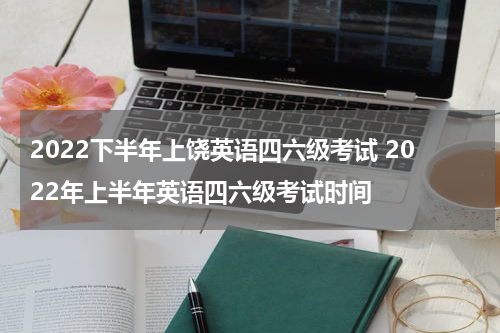 2022下半年上饶英语四六级考试 2022年上半年英语四六级考试时间