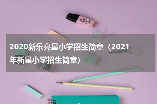 2020新乐亮星小学招生简章（2021年新星小学招生简章）