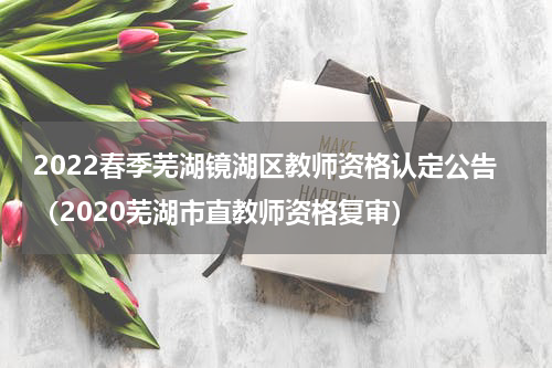 2022春季芜湖镜湖区教师资格认定公告（2020芜湖市直教师资格复审）