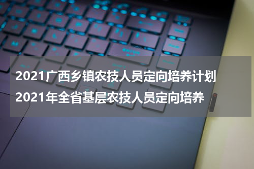 2021广西乡镇农技人员定向培养计划 2021年全省基层农技人员定向培养