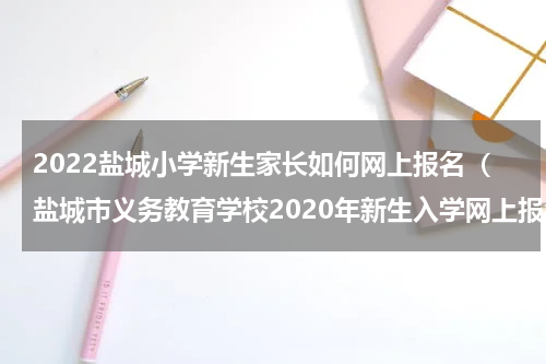2022盐城小学新生家长如何网上报名（盐城市义务教育学校2020年新生入学网上报名）