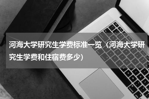 河海大学研究生学费标准一览（河海大学研究生学费和住宿费多少）