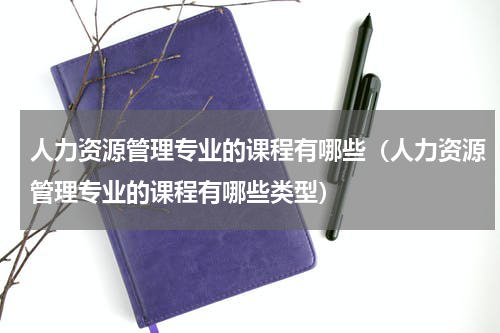 人力资源管理专业的课程有哪些（人力资源管理专业的课程有哪些类型）