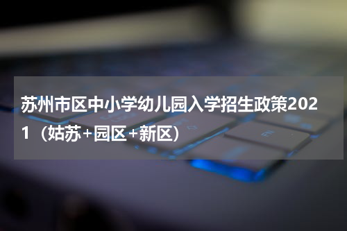 苏州市区中小学幼儿园入学招生政策2021（姑苏+园区+新区）