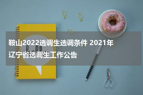 鞍山2022选调生选调条件 2021年辽宁省选调生工作公告