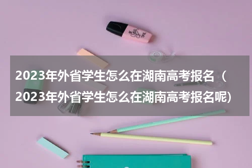 2023年外省学生怎么在湖南高考报名（2023年外省学生怎么在湖南高考报名呢）