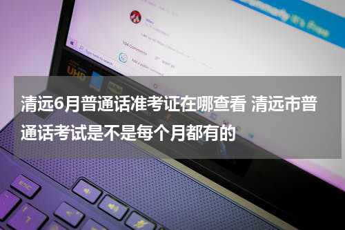 清远6月普通话准考证在哪查看 清远市普通话考试是不是每个月都有的